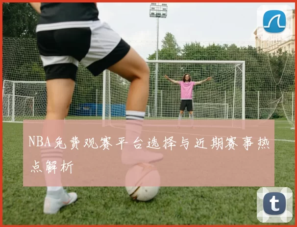 NBA免费观赛平台选择与近期赛事热点解析