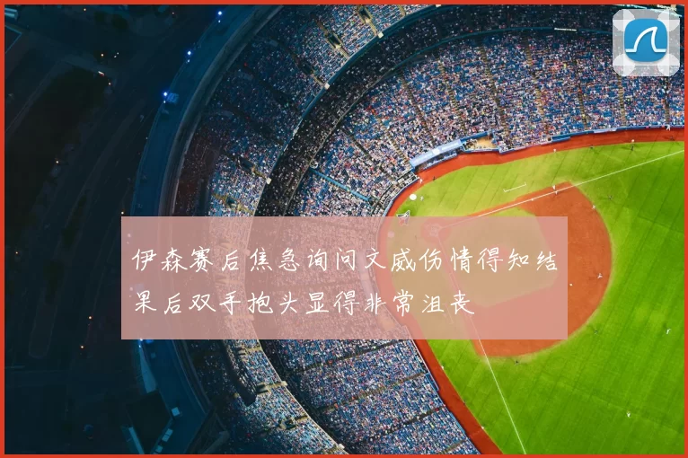 伊森赛后焦急询问文威伤情得知结果后双手抱头显得非常沮丧