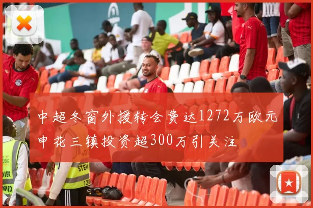 中超冬窗外援转会费达1272万欧元申花三镇投资超300万引关注