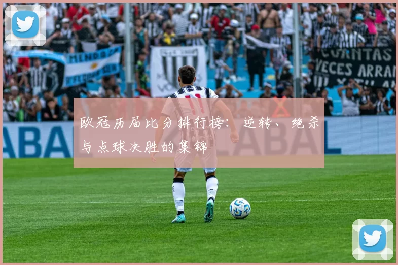 欧冠历届比分排行榜:逆转、绝杀与点球决胜的集锦