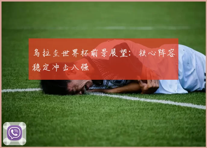 乌拉圭世界杯前景展望:核心阵容稳定冲击八强