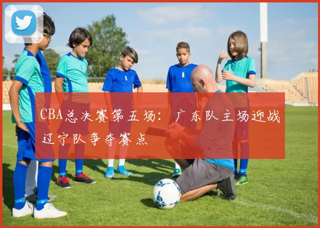 CBA总决赛第五场:广东队主场迎战辽宁队争夺赛点