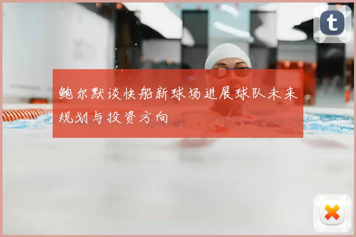 鲍尔默谈快船新球场进展球队未来规划与投资方向