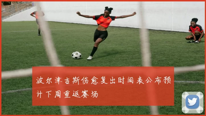 波尔津吉斯伤愈复出时间表公布预计下周重返赛场