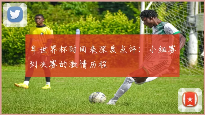 年世界杯时间表深度点评：小组赛到决赛的激情历程