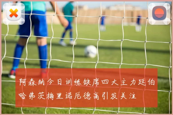 阿森纳今日训练缺席四大主力廷伯哈弗茨梅里诺厄德高引发关注