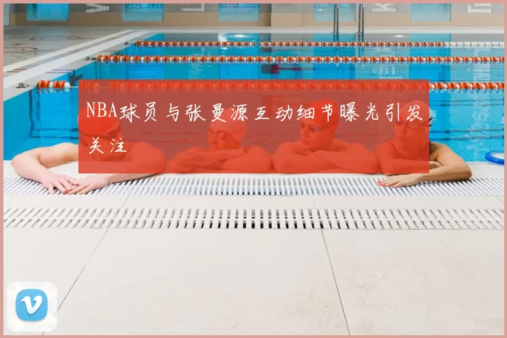 NBA球员与张曼源互动细节曝光引发关注
