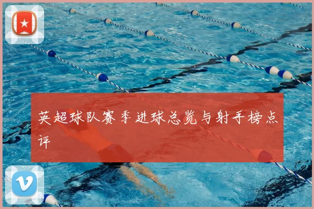 英超球队赛季进球总览与射手榜点评