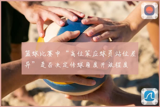 篮球比赛中“高位策应球员站位差异”是否决定传球角度开放程度