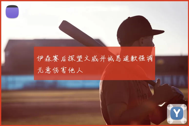 伊森赛后探望文威并诚恳道歉强调无意伤害他人
