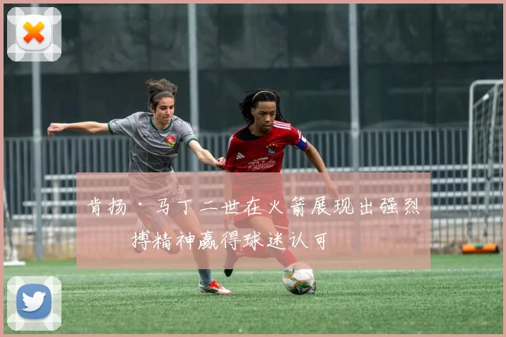 肯扬·马丁二世在火箭展现出强烈拼搏精神赢得球迷认可
