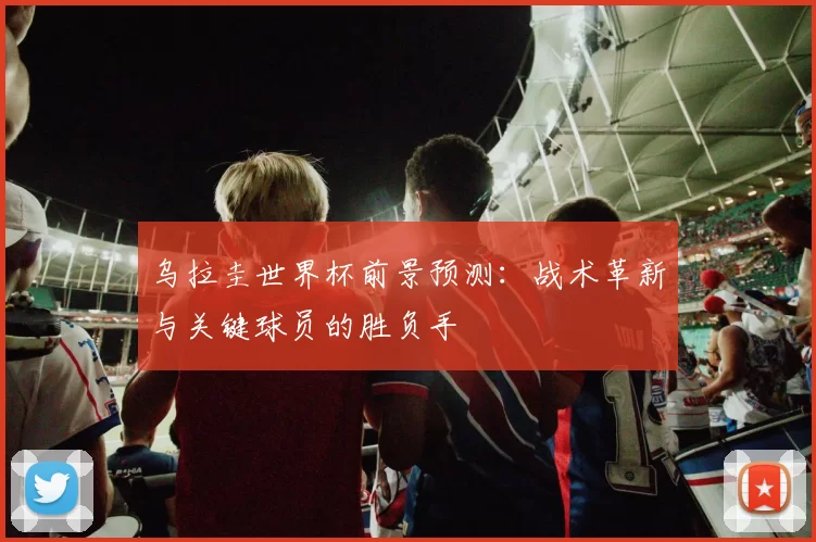乌拉圭世界杯前景预测：战术革新与关键球员的胜负手