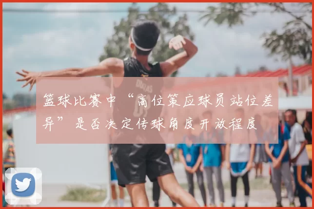 篮球比赛中“高位策应球员站位差异”是否决定传球角度开放程度