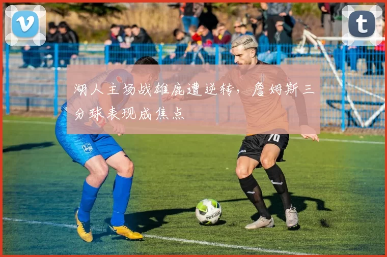 湖人主场战雄鹿遭逆转，詹姆斯三分球表现成焦点