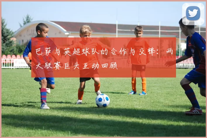 巴萨与英超球队的合作与交锋：两大联赛巨头互动回顾