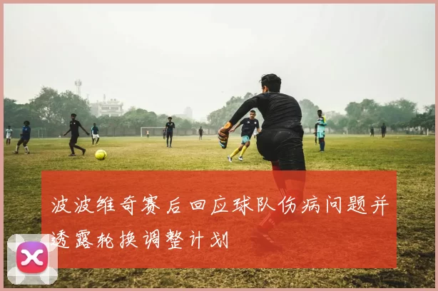 波波维奇赛后回应球队伤病问题并透露轮换调整计划