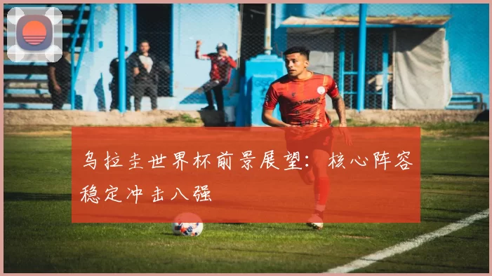 乌拉圭世界杯前景展望：核心阵容稳定冲击八强