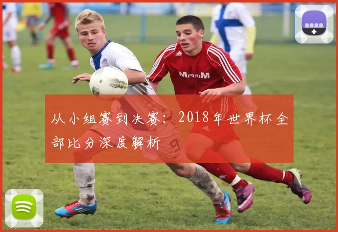 从小组赛到决赛：2018年世界杯全部比分深度解析