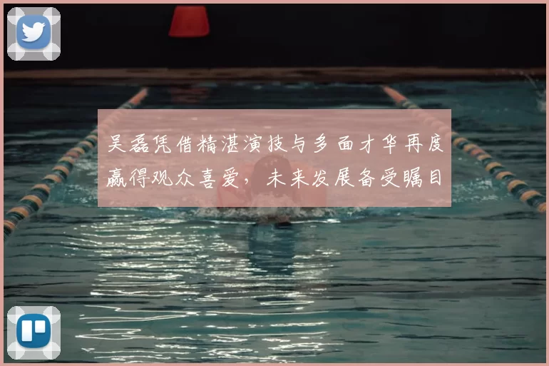 吴磊凭借精湛演技与多面才华再度赢得观众喜爱，未来发展备受瞩目