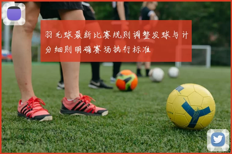 羽毛球最新比赛规则调整发球与计分细则明确赛场执行标准