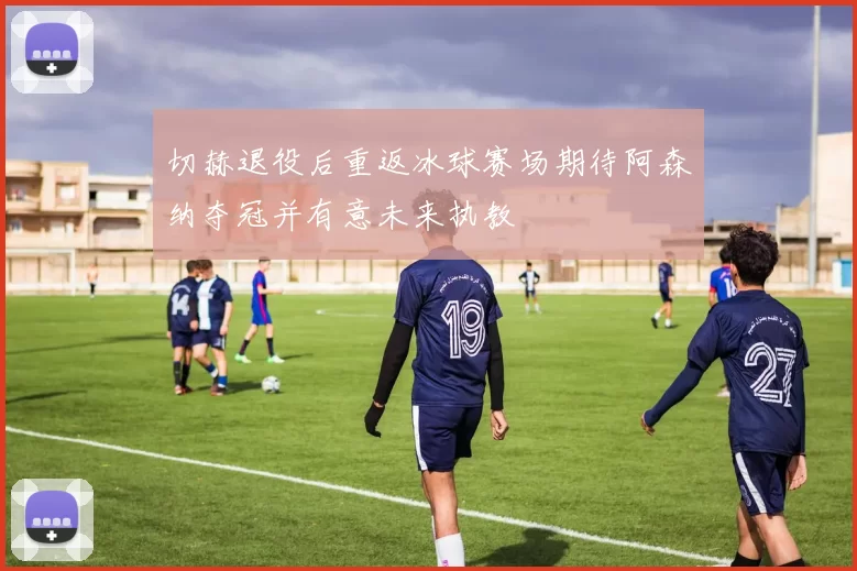 切赫退役后重返冰球赛场期待阿森纳夺冠并有意未来执教