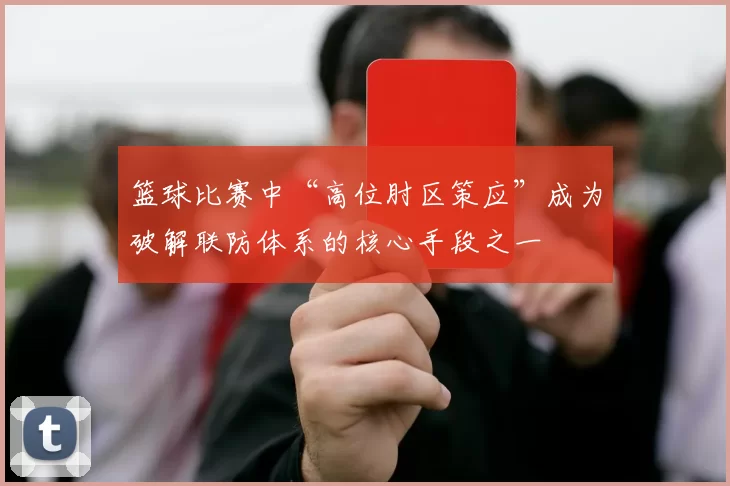 篮球比赛中“高位肘区策应”成为破解联防体系的核心手段之一