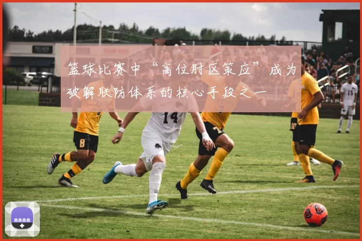 篮球比赛中“高位肘区策应”成为破解联防体系的核心手段之一