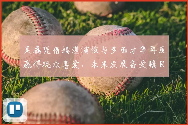 吴磊凭借精湛演技与多面才华再度赢得观众喜爱,未来发展备受瞩目