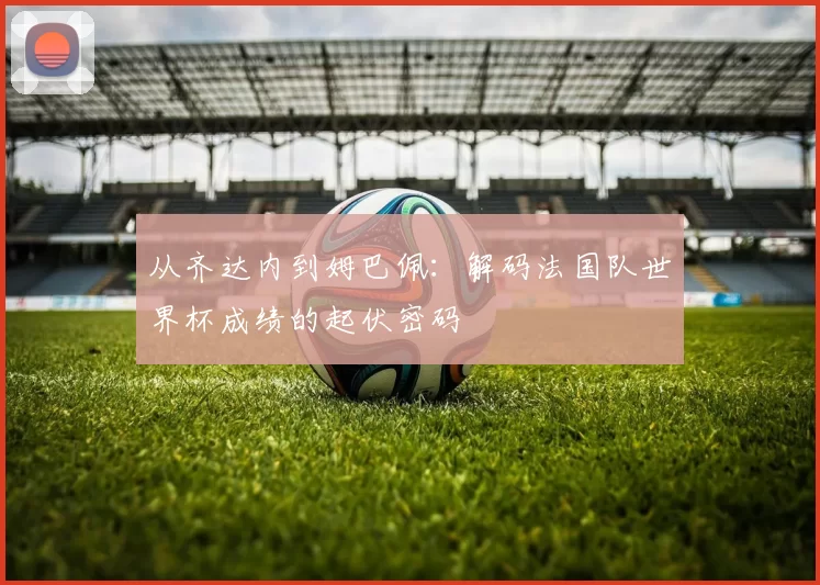 从齐达内到姆巴佩：解码法国队世界杯成绩的起伏密码