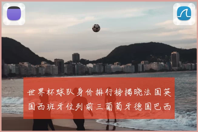 世界杯球队身价排行榜揭晓法国英国西班牙位列前三葡萄牙德国巴西身价均超九亿欧元