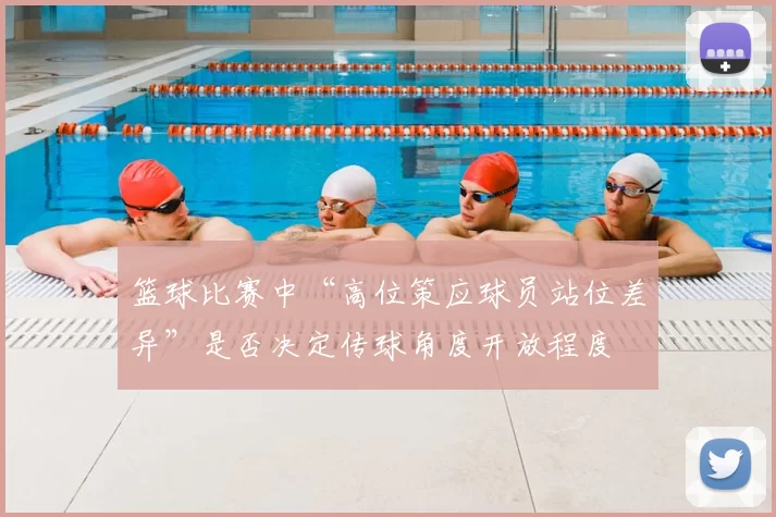 篮球比赛中“高位策应球员站位差异”是否决定传球角度开放程度