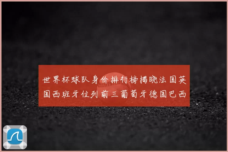 世界杯球队身价排行榜揭晓法国英国西班牙位列前三葡萄牙德国巴西身价均超九亿欧元