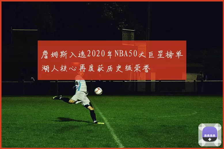 詹姆斯入选2020年NBA50大巨星榜单湖人核心再度获历史级荣誉