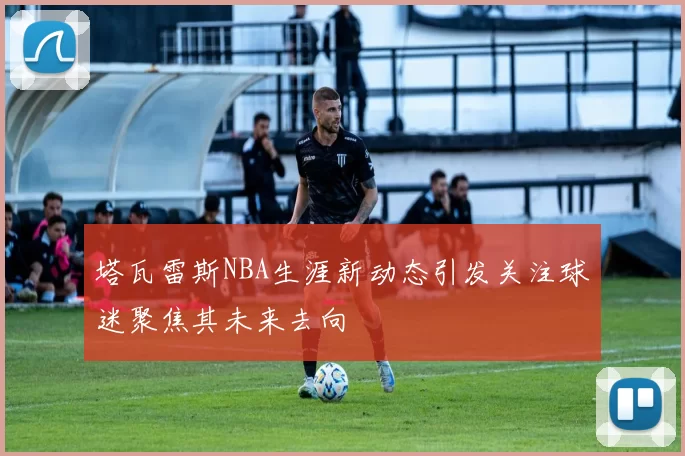 塔瓦雷斯NBA生涯新动态引发关注球迷聚焦其未来去向