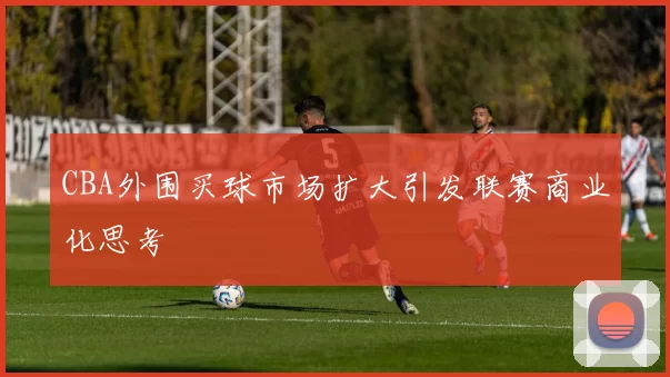 CBA外围买球市场扩大引发联赛商业化思考