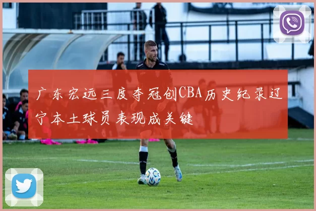 广东宏远三度夺冠创CBA历史纪录辽宁本土球员表现成关键