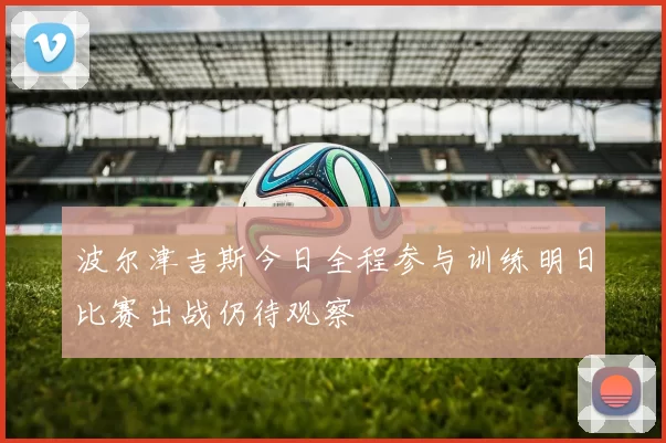 波尔津吉斯今日全程参与训练明日比赛出战仍待观察
