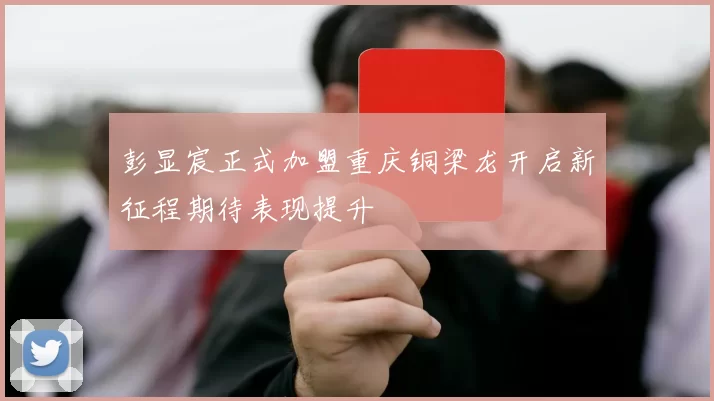 彭显宸正式加盟重庆铜梁龙开启新征程期待表现提升